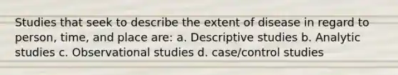 Studies that seek to describe the extent of disease in regard to person, time, and place are: a. Descriptive studies b. Analytic studies c. Observational studies d. case/control studies