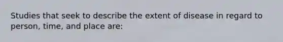 Studies that seek to describe the extent of disease in regard to person, time, and place are: