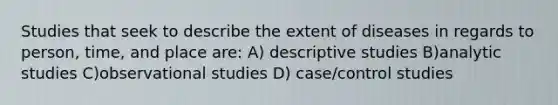 Studies that seek to describe the extent of diseases in regards to person, time, and place are: A) descriptive studies B)analytic studies C)observational studies D) case/control studies