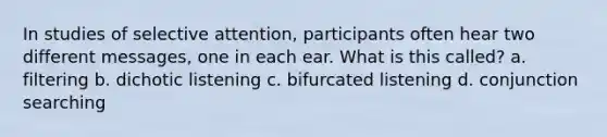 In studies of selective attention, participants often hear two different messages, one in each ear. What is this called? a. filtering b. dichotic listening c. bifurcated listening d. conjunction searching