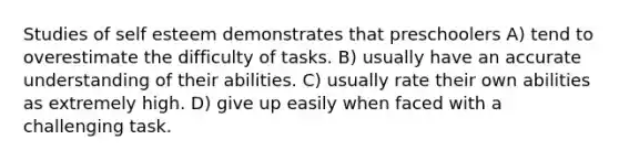 Studies of self esteem demonstrates that preschoolers A) tend to overestimate the difficulty of tasks. B) usually have an accurate understanding of their abilities. C) usually rate their own abilities as extremely high. D) give up easily when faced with a challenging task.