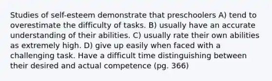 Studies of self-esteem demonstrate that preschoolers A) tend to overestimate the difficulty of tasks. B) usually have an accurate understanding of their abilities. C) usually rate their own abilities as extremely high. D) give up easily when faced with a challenging task. Have a difficult time distinguishing between their desired and actual competence (pg. 366)