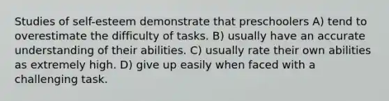 Studies of self-esteem demonstrate that preschoolers A) tend to overestimate the difficulty of tasks. B) usually have an accurate understanding of their abilities. C) usually rate their own abilities as extremely high. D) give up easily when faced with a challenging task.