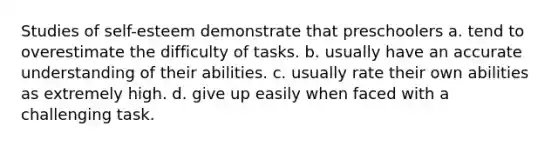 Studies of self-esteem demonstrate that preschoolers a. tend to overestimate the difficulty of tasks. b. usually have an accurate understanding of their abilities. c. usually rate their own abilities as extremely high. d. give up easily when faced with a challenging task.