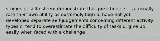 studies of self-esteem demonstrate that preschoolers... a. usually rate their own ability as extremely high b. have not yet developed separate self-judgements concerning different activity types c. tend to overestimate the difficulty of tasks d. give up easily when faced with a challenge