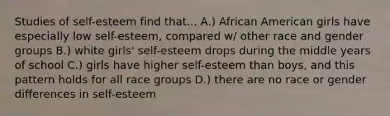 Studies of self-esteem find that... A.) African American girls have especially low self-esteem, compared w/ other race and gender groups B.) white girls' self-esteem drops during the middle years of school C.) girls have higher self-esteem than boys, and this pattern holds for all race groups D.) there are no race or gender differences in self-esteem