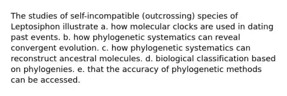 The studies of self-incompatible (outcrossing) species of Leptosiphon illustrate a. how molecular clocks are used in dating past events. b. how phylogenetic systematics can reveal convergent evolution. c. how phylogenetic systematics can reconstruct ancestral molecules. d. biological classification based on phylogenies. e. that the accuracy of phylogenetic methods can be accessed.