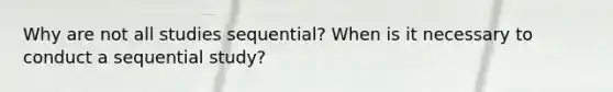 Why are not all studies sequential? When is it necessary to conduct a sequential study?