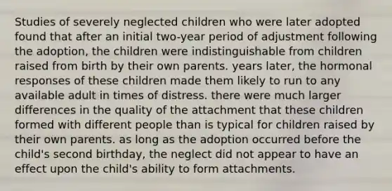 Studies of severely neglected children who were later adopted found that after an initial two-year period of adjustment following the adoption, the children were indistinguishable from children raised from birth by their own parents. years later, the hormonal responses of these children made them likely to run to any available adult in times of distress. there were much larger differences in the quality of the attachment that these children formed with different people than is typical for children raised by their own parents. as long as the adoption occurred before the child's second birthday, the neglect did not appear to have an effect upon the child's ability to form attachments.