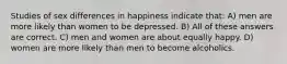 Studies of sex differences in happiness indicate that: A) men are more likely than women to be depressed. B) All of these answers are correct. C) men and women are about equally happy. D) women are more likely than men to become alcoholics.