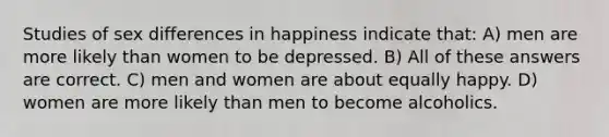 Studies of sex differences in happiness indicate that: A) men are more likely than women to be depressed. B) All of these answers are correct. C) men and women are about equally happy. D) women are more likely than men to become alcoholics.