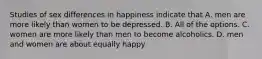 Studies of sex differences in happiness indicate that A. men are more likely than women to be depressed. B. All of the options. C. women are more likely than men to become alcoholics. D. men and women are about equally happy