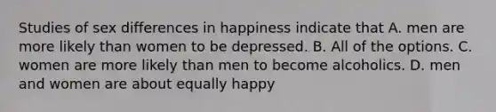 Studies of sex differences in happiness indicate that A. men are more likely than women to be depressed. B. All of the options. C. women are more likely than men to become alcoholics. D. men and women are about equally happy