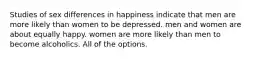 Studies of sex differences in happiness indicate that men are more likely than women to be depressed. men and women are about equally happy. women are more likely than men to become alcoholics. All of the options.