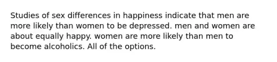 Studies of sex differences in happiness indicate that men are more likely than women to be depressed. men and women are about equally happy. women are more likely than men to become alcoholics. All of the options.