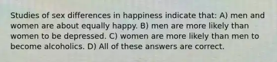 Studies of sex differences in happiness indicate that: A) men and women are about equally happy. B) men are more likely than women to be depressed. C) women are more likely than men to become alcoholics. D) All of these answers are correct.