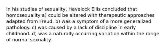 In his studies of sexuality, Havelock Ellis concluded that homosexuality a) could be altered with therapeutic approaches adapted from Freud. b) was a symptom of a more generalized pathology. c) was caused by a lack of discipline in early childhood. d) was a naturally occurring variation within the range of normal sexuality.