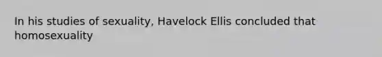 In his studies of sexuality, Havelock Ellis concluded that homosexuality