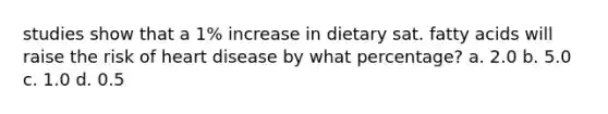 studies show that a 1% increase in dietary sat. fatty acids will raise the risk of heart disease by what percentage? a. 2.0 b. 5.0 c. 1.0 d. 0.5