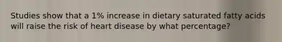 Studies show that a 1% increase in dietary saturated fatty acids will raise the risk of heart disease by what percentage?