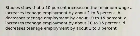 Studies show that a 10 percent increase in the minimum wage a. increases teenage employment by about 1 to 3 percent. b. decreases teenage employment by about 10 to 15 percent. c. increases teenage employment by about 10 to 15 percent. d. decreases teenage employment by about 1 to 3 percent.