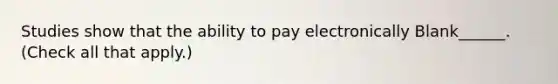 Studies show that the ability to pay electronically Blank______. (Check all that apply.)