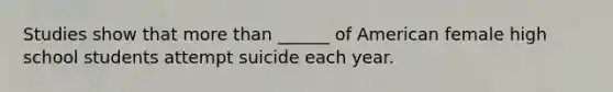 Studies show that more than ______ of American female high school students attempt suicide each year.