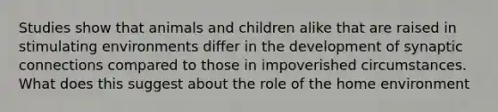 Studies show that animals and children alike that are raised in stimulating environments differ in the development of synaptic connections compared to those in impoverished circumstances. What does this suggest about the role of the home environment