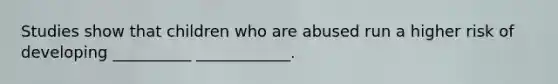 Studies show that children who are abused run a higher risk of developing __________ ____________.