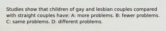 Studies show that children of gay and lesbian couples compared with straight couples have: A: more problems. B: fewer problems. C: same problems. D: different problems.