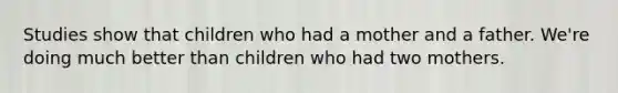 Studies show that children who had a mother and a father. We're doing much better than children who had two mothers.