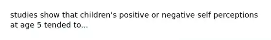 studies show that children's positive or negative self perceptions at age 5 tended to...