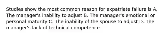 Studies show the most common reason for expatriate failure is A. The manager's inability to adjust B. The manager's emotional or personal maturity C. The inability of the spouse to adjust D. The manager's lack of technical competence