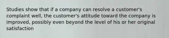 Studies show that if a company can resolve a customer's complaint well, the customer's attitude toward the company is improved, possibly even beyond the level of his or her original satisfaction