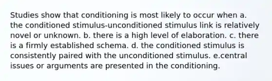 Studies show that conditioning is most likely to occur when a. the conditioned stimulus-unconditioned stimulus link is relatively novel or unknown. b. there is a high level of elaboration. c. there is a firmly established schema. d. the conditioned stimulus is consistently paired with the unconditioned stimulus. e.central issues or arguments are presented in the conditioning.