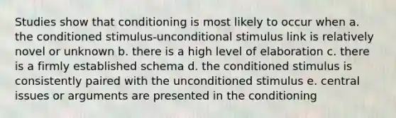 Studies show that conditioning is most likely to occur when a. the conditioned stimulus-unconditional stimulus link is relatively novel or unknown b. there is a high level of elaboration c. there is a firmly established schema d. the conditioned stimulus is consistently paired with the unconditioned stimulus e. central issues or arguments are presented in the conditioning