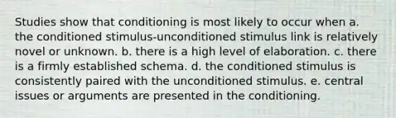 Studies show that conditioning is most likely to occur when a. the conditioned stimulus-unconditioned stimulus link is relatively novel or unknown. b. there is a high level of elaboration. c. there is a firmly established schema. d. the conditioned stimulus is consistently paired with the unconditioned stimulus. e. central issues or arguments are presented in the conditioning.