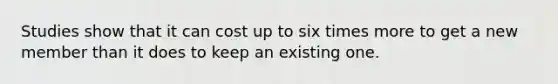 Studies show that it can cost up to six times more to get a new member than it does to keep an existing one.