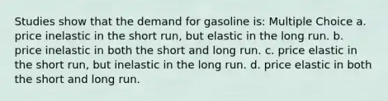 Studies show that the demand for gasoline is: Multiple Choice a. price inelastic in the short run, but elastic in the long run. b. price inelastic in both the short and long run. c. price elastic in the short run, but inelastic in the long run. d. price elastic in both the short and long run.