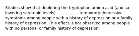 Studies show that depleting the tryptophan amino acid (and so lowering serotonin levels) ___________ temporary depressive symptoms among people with a history of depression or a family history of depression. This effect is not observed among people with no personal or family history of depression.