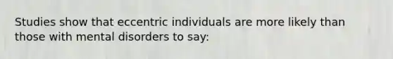 Studies show that eccentric individuals are more likely than those with mental disorders to say: