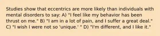 Studies show that eccentrics are more likely than individuals with mental disorders to say: A) "I feel like my behavior has been thrust on me." B) "I am in a lot of pain, and I suffer a great deal." C) "I wish I were not so 'unique.' " D) "I'm different, and I like it."