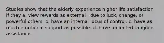 Studies show that the elderly experience higher life satisfaction if they a. view rewards as external—due to luck, change, or powerful others. b. have an internal locus of control. c. have as much emotional support as possible. d. have unlimited tangible assistance.