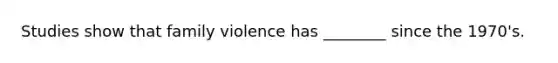 Studies show that family violence has ________ since the 1970's.
