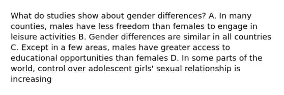 What do studies show about gender differences? A. In many counties, males have less freedom than females to engage in leisure activities B. Gender differences are similar in all countries C. Except in a few areas, males have greater access to educational opportunities than females D. In some parts of the world, control over adolescent girls' sexual relationship is increasing