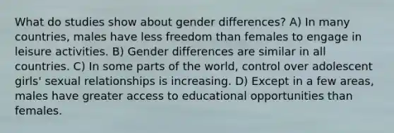 What do studies show about gender differences? A) In many countries, males have less freedom than females to engage in leisure activities. B) Gender differences are similar in all countries. C) In some parts of the world, control over adolescent girls' sexual relationships is increasing. D) Except in a few areas, males have greater access to educational opportunities than females.