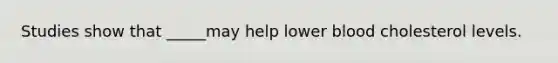 Studies show that _____may help lower blood cholesterol levels.