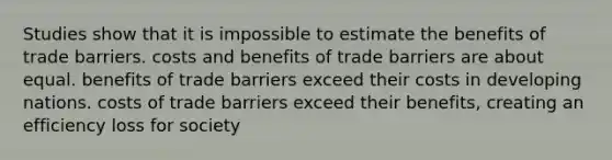 Studies show that it is impossible to estimate the benefits of trade barriers. costs and benefits of trade barriers are about equal. benefits of trade barriers exceed their costs in developing nations. costs of trade barriers exceed their benefits, creating an efficiency loss for society