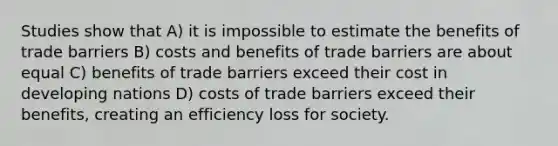 Studies show that A) it is impossible to estimate the benefits of trade barriers B) costs and benefits of trade barriers are about equal C) benefits of trade barriers exceed their cost in developing nations D) costs of trade barriers exceed their benefits, creating an efficiency loss for society.