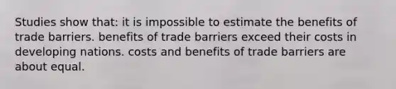 Studies show that: it is impossible to estimate the benefits of trade barriers. benefits of trade barriers exceed their costs in developing nations. costs and benefits of trade barriers are about equal.